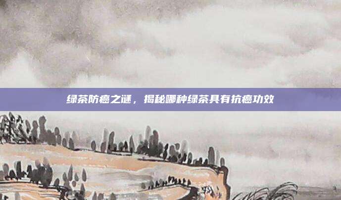 绿茶防癌之谜，揭秘哪种绿茶具有抗癌功效