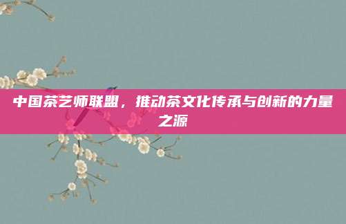 中国茶艺师联盟，推动茶文化传承与创新的力量之源