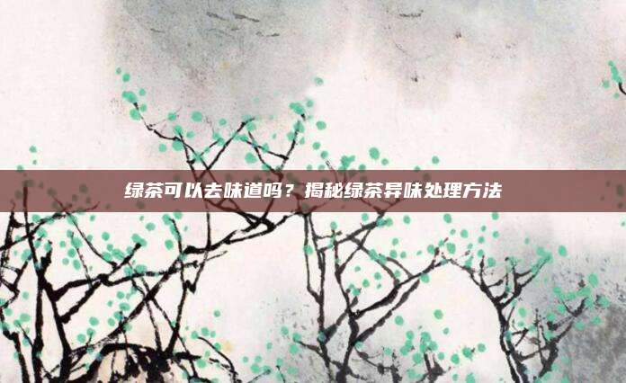 绿茶可以去味道吗？揭秘绿茶异味处理方法