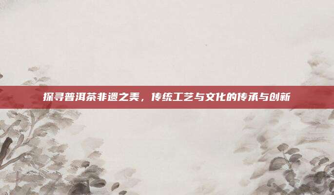 探寻普洱茶非遗之美,传统工艺与文化的传承与创新