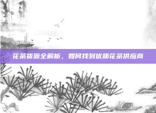 花茶货源全解析,如何找到优质花茶供应商