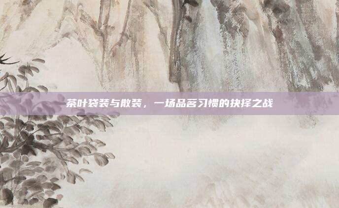 茶叶袋装与散装,一场品茗习惯的抉择之战