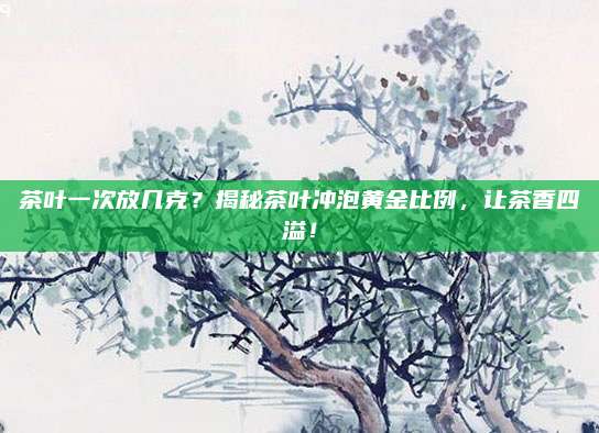 茶叶一次放几克?揭秘茶叶冲泡黄金比例,让茶香四溢!