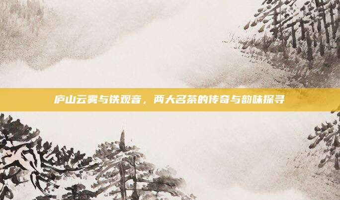 庐山云雾与铁观音,两大名茶的传奇与韵味探寻