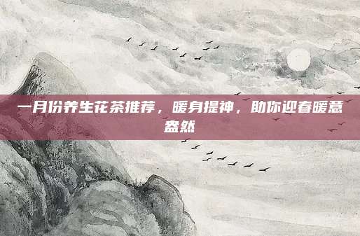 一月份养生花茶推荐，暖身提神，助你迎春暖意盎然
