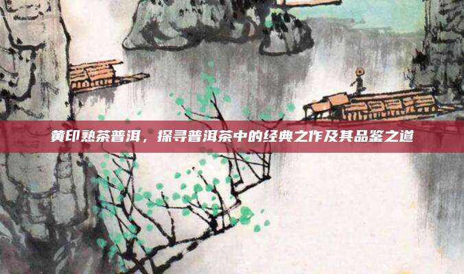 黄印熟茶普洱，探寻普洱茶中的经典之作及其品鉴之道