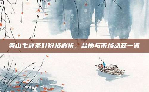 黄山毛峰茶叶价格解析,品质与市场动态一览