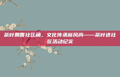 茶叶飘香社区角，文化传承新风尚——茶叶进社区活动纪实
