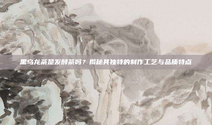 黑乌龙茶是发酵茶吗?揭秘其独特的制作工艺与品质特点