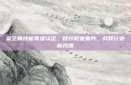 茶艺师技能等级认定，提升职业素养，引领行业新风潮