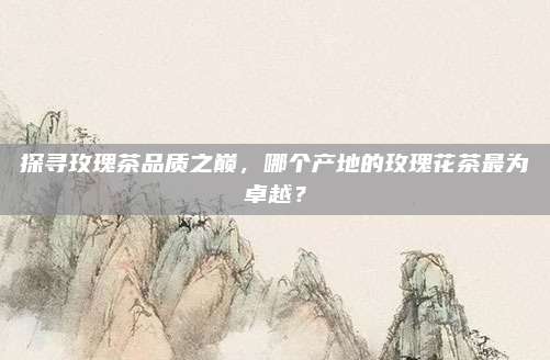 探寻玫瑰茶品质之巅,哪个产地的玫瑰花茶最为卓越?