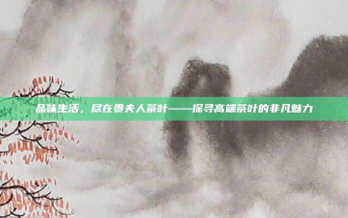 品味生活,尽在贵夫人茶叶——探寻高端茶叶的非凡魅力
