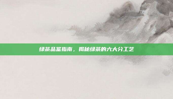 绿茶品鉴指南，揭秘绿茶的六大分工艺