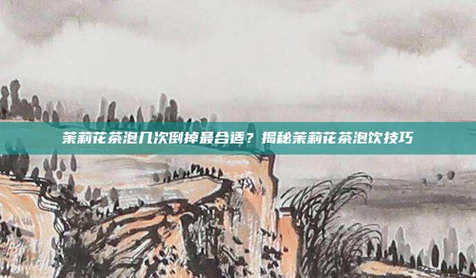 茉莉花茶泡几次倒掉最合适？揭秘茉莉花茶泡饮技巧