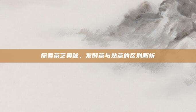 探索茶艺奥秘，发酵茶与熟茶的区别解析