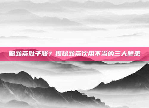 喝熟茶肚子胀?揭秘熟茶饮用不当的三大隐患