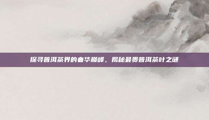 探寻普洱茶界的奢华巅峰,揭秘最贵普洱茶叶之谜