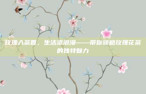 玫瑰入茶香,生活添浪漫——带你领略玫瑰花茶的独特魅力