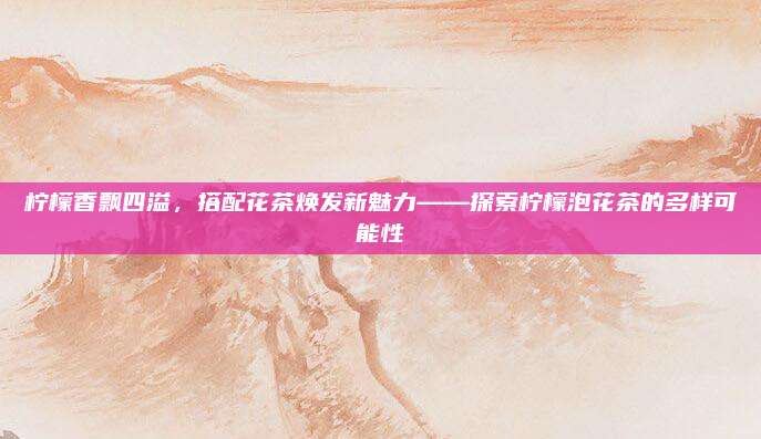 柠檬香飘四溢，搭配花茶焕发新魅力——探索柠檬泡花茶的多样可能性
