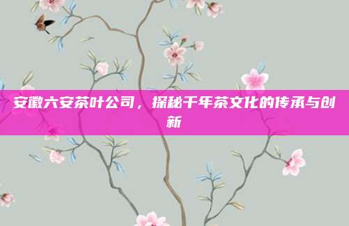 安徽六安茶叶公司，探秘千年茶文化的传承与创新