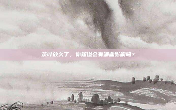 茶叶放久了，你知道会有哪些影响吗？