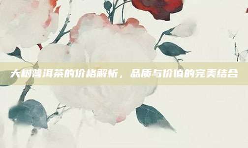 大树普洱茶的价格解析,品质与价值的完美结合