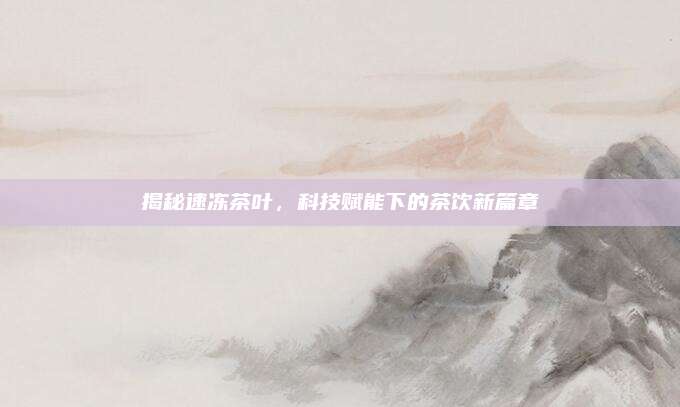 揭秘速冻茶叶,科技赋能下的茶饮新篇章