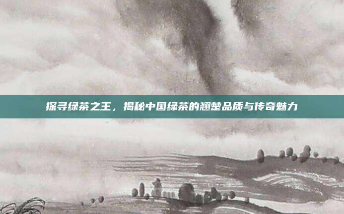 探寻绿茶之王，揭秘中国绿茶的翘楚品质与传奇魅力