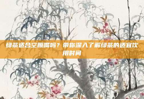 绿茶适合空腹喝吗？带你深入了解绿茶的适宜饮用时间