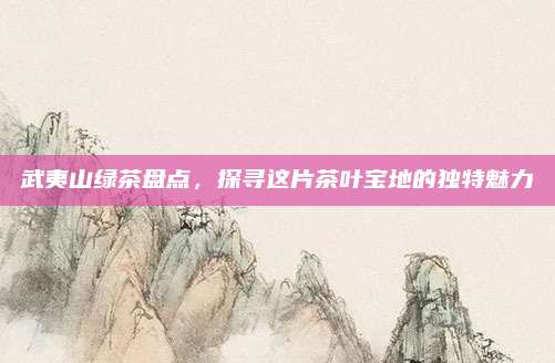 武夷山绿茶盘点，探寻这片茶叶宝地的独特魅力