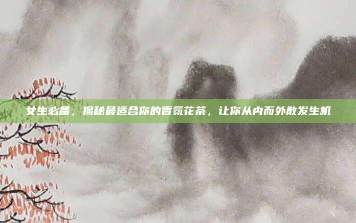 女生必备，揭秘最适合你的香氛花茶，让你从内而外散发生机