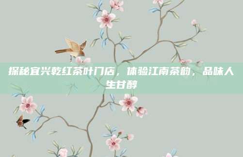 探秘宜兴乾红茶叶门店，体验江南茶韵，品味人生甘醇