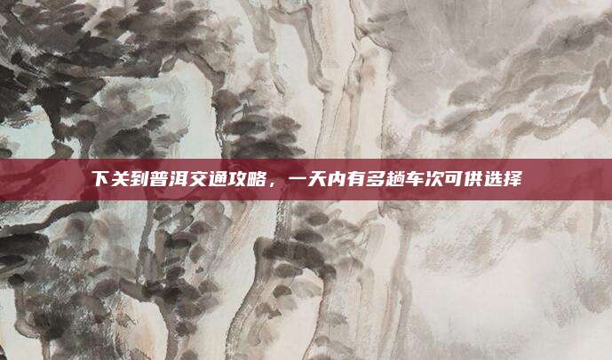 下关到普洱交通攻略,一天内有多趟车次可供选择