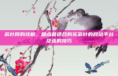 茶叶网购攻略，盘点最适合购买茶叶的网站平台及选购技巧