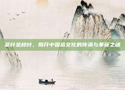 茶叶金枝叶,揭开中国茶文化的传承与革新之谜