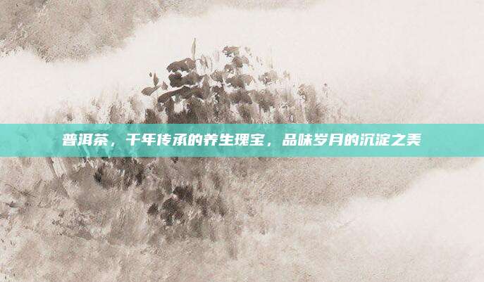 普洱茶,千年传承的养生瑰宝,品味岁月的沉淀之美
