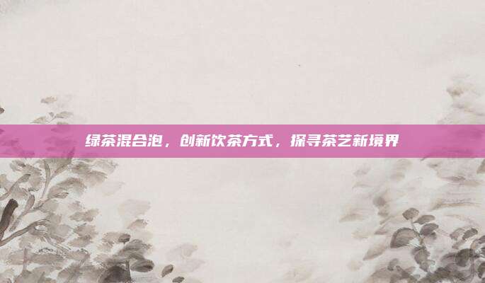 绿茶混合泡，创新饮茶方式，探寻茶艺新境界