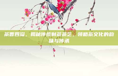 茶香四溢,揭秘传统制茶茶艺,领略茶文化的韵味与传承