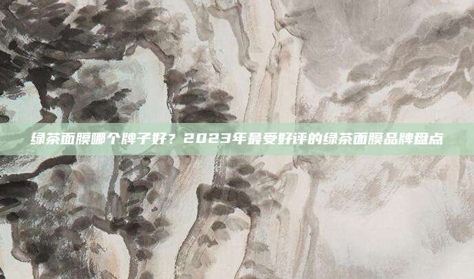 绿茶面膜哪个牌子好？2023年最受好评的绿茶面膜品牌盘点