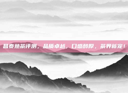 昌泰熟茶评测,品质卓越,口感醇厚,茶界新宠!