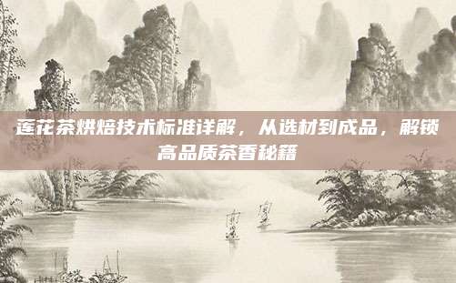 莲花茶烘焙技术标准详解，从选材到成品，解锁高品质茶香秘籍