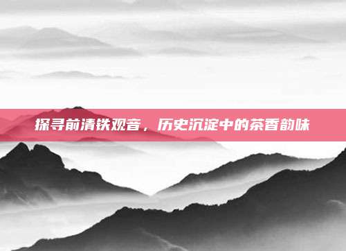 探寻前清铁观音,历史沉淀中的茶香韵味