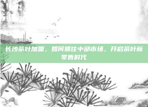 长沙茶叶加盟，如何抓住中部市场，开启茶叶新零售时代