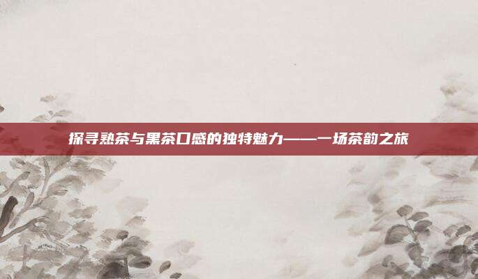 探寻熟茶与黑茶口感的独特魅力——一场茶韵之旅