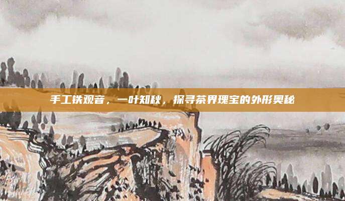 手工铁观音,一叶知秋,探寻茶界瑰宝的外形奥秘