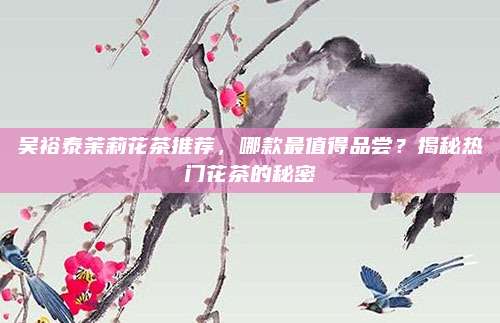 吴裕泰茉莉花茶推荐,哪款最值得品尝?揭秘热门花茶的秘密
