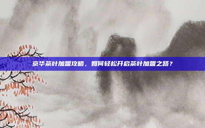 京华茶叶加盟攻略，如何轻松开启茶叶加盟之路？