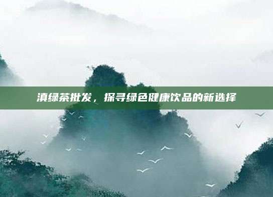滇绿茶批发,探寻绿色健康饮品的新选择