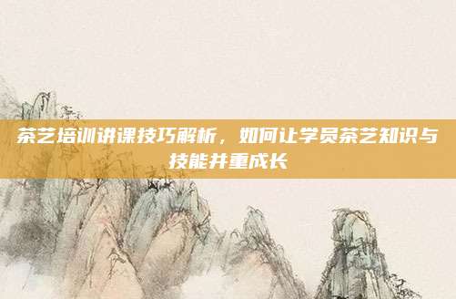 茶艺培训讲课技巧解析,如何让学员茶艺知识与技能并重成长