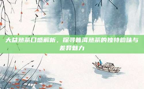大益熟茶口感解析，探寻普洱熟茶的独特韵味与差异魅力